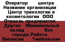 Оператор Call-центра › Название организации ­ Центр трихологии и косметологии, ООО › Отрасль предприятия ­ Другое › Минимальный оклад ­ 17 000 - Все города Работа » Вакансии   . Тамбовская обл.,Моршанск г.